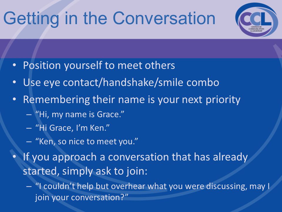 Getting in the Conversation Position yourself to meet others Use eye contact/handshake/smile combo Remembering their name is your next priority – Hi, my name is Grace. – Hi Grace, I’m Ken. – Ken, so nice to meet you. If you approach a conversation that has already started, simply ask to join: – I couldn’t help but overhear what you were discussing, may I join your conversation