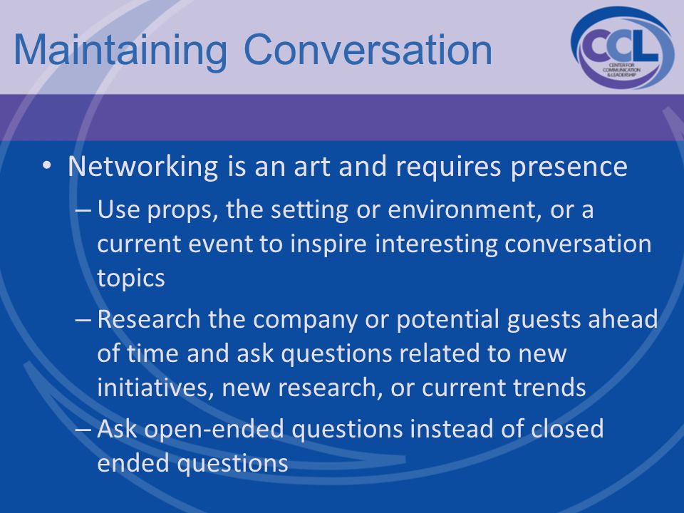 Maintaining Conversation Networking is an art and requires presence – Use props, the setting or environment, or a current event to inspire interesting conversation topics – Research the company or potential guests ahead of time and ask questions related to new initiatives, new research, or current trends – Ask open-ended questions instead of closed ended questions