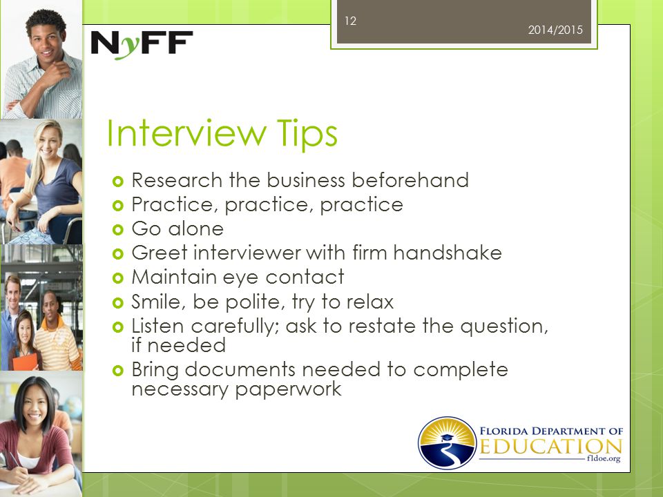 Interview Tips  Research the business beforehand  Practice, practice, practice  Go alone  Greet interviewer with firm handshake  Maintain eye contact  Smile, be polite, try to relax  Listen carefully; ask to restate the question, if needed  Bring documents needed to complete necessary paperwork 2014/