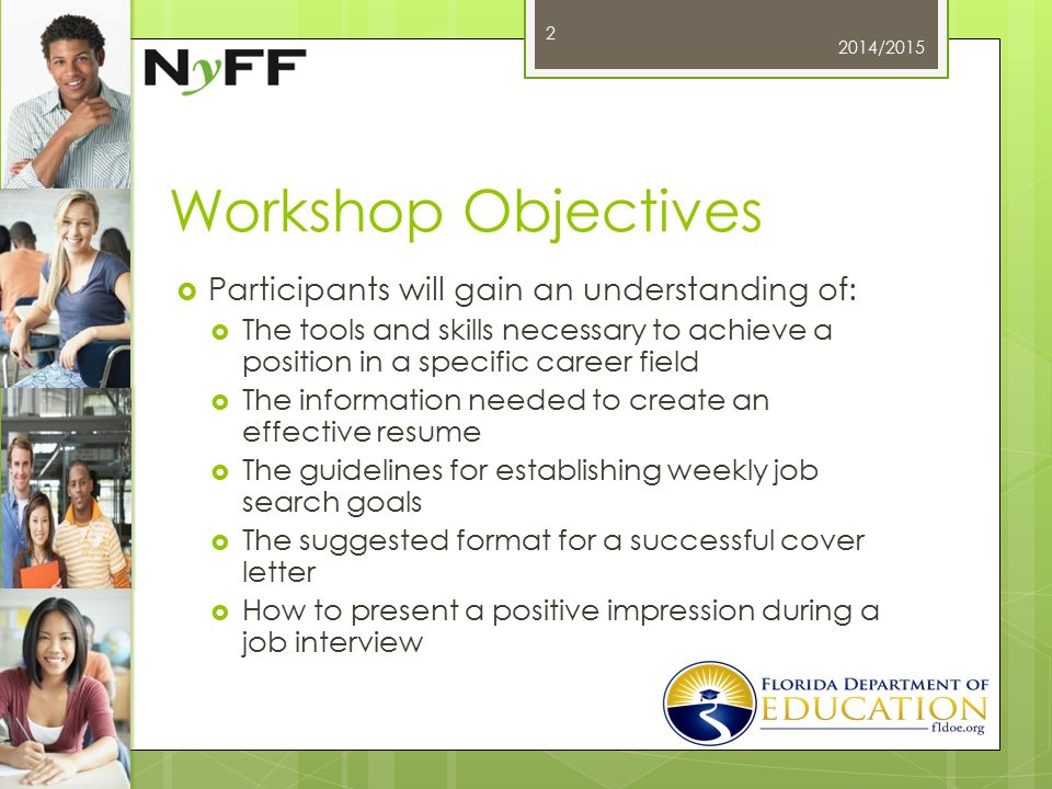 Workshop Objectives  Participants will gain an understanding of:  The tools and skills necessary to achieve a position in a specific career field  The information needed to create an effective resume  The guidelines for establishing weekly job search goals  The suggested format for a successful cover letter  How to present a positive impression during a job interview 2014/2015 2