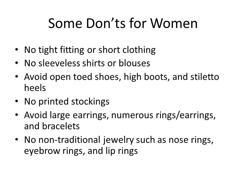 Some Don’ts for Women No tight fitting or short clothing No sleeveless shirts or blouses Avoid open toed shoes, high boots, and stiletto heels No printed stockings Avoid large earrings, numerous rings/earrings, and bracelets No non-traditional jewelry such as nose rings, eyebrow rings, and lip rings