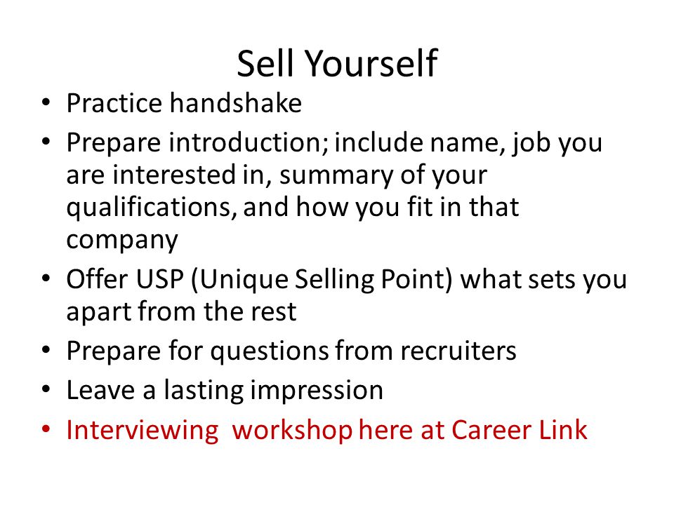 Sell Yourself Practice handshake Prepare introduction; include name, job you are interested in, summary of your qualifications, and how you fit in that company Offer USP (Unique Selling Point) what sets you apart from the rest Prepare for questions from recruiters Leave a lasting impression Interviewing workshop here at Career Link