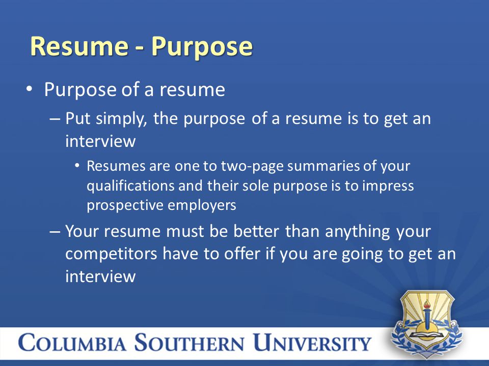 Purpose of a resume – Put simply, the purpose of a resume is to get an interview Resumes are one to two-page summaries of your qualifications and their sole purpose is to impress prospective employers – Your resume must be better than anything your competitors have to offer if you are going to get an interview Resume - Purpose