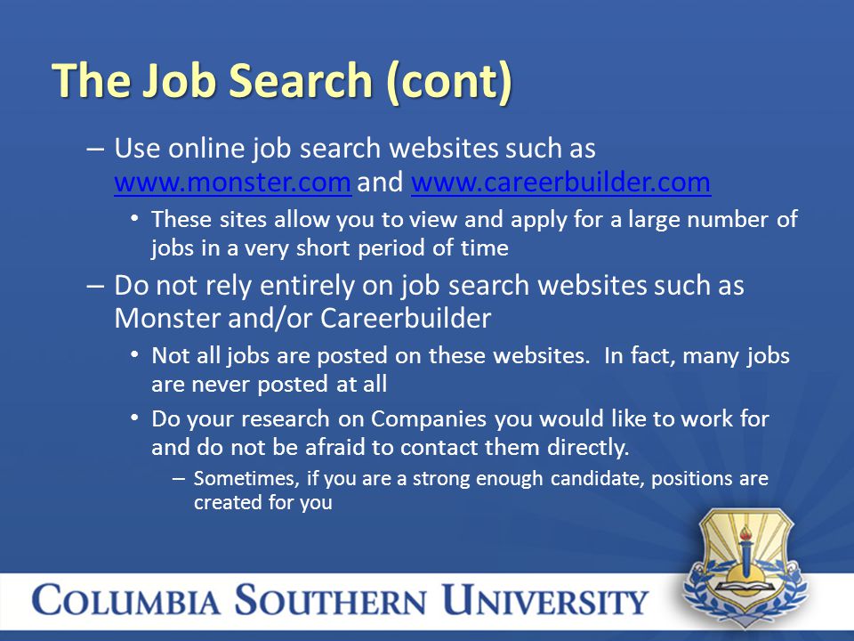 – Use online job search websites such as   and     These sites allow you to view and apply for a large number of jobs in a very short period of time – Do not rely entirely on job search websites such as Monster and/or Careerbuilder Not all jobs are posted on these websites.