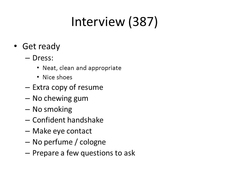 Interview (387) Get ready – Dress: Neat, clean and appropriate Nice shoes – Extra copy of resume – No chewing gum – No smoking – Confident handshake – Make eye contact – No perfume / cologne – Prepare a few questions to ask