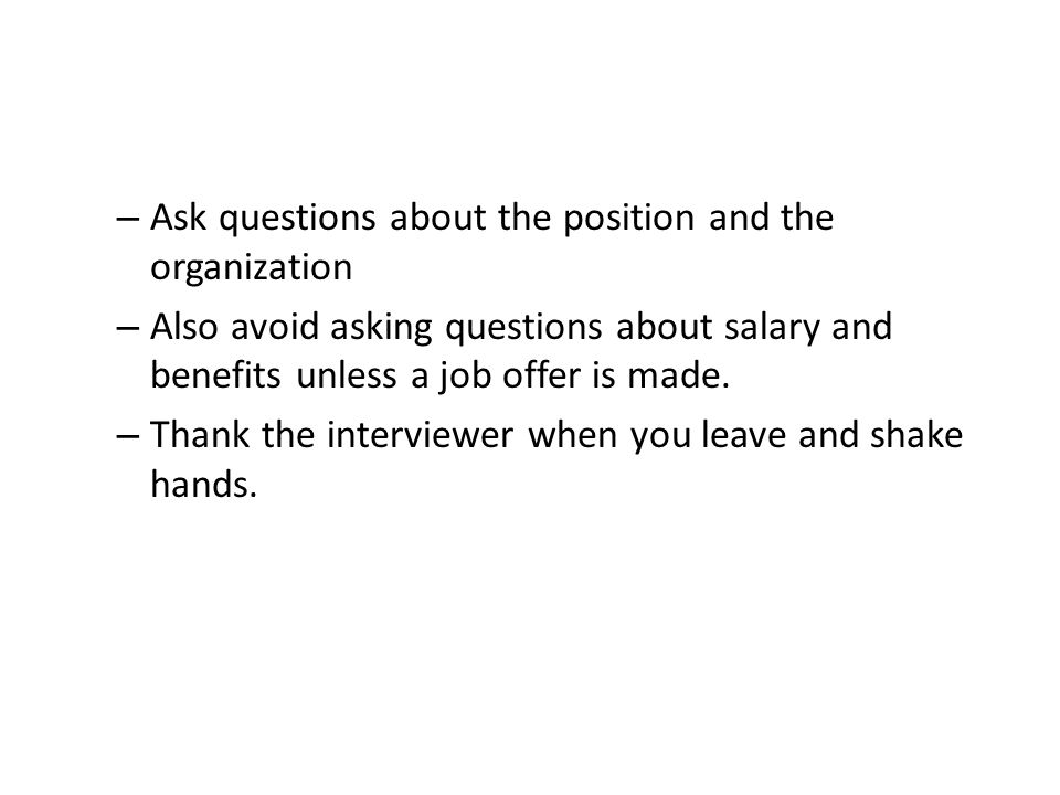 – Ask questions about the position and the organization – Also avoid asking questions about salary and benefits unless a job offer is made.