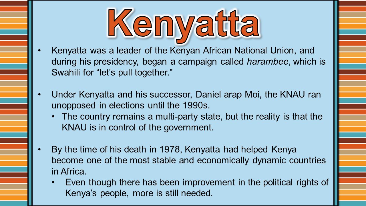 Kenyatta was a leader of the Kenyan African National Union, and during his presidency, began a campaign called harambee, which is Swahili for let’s pull together. Under Kenyatta and his successor, Daniel arap Moi, the KNAU ran unopposed in elections until the 1990s.