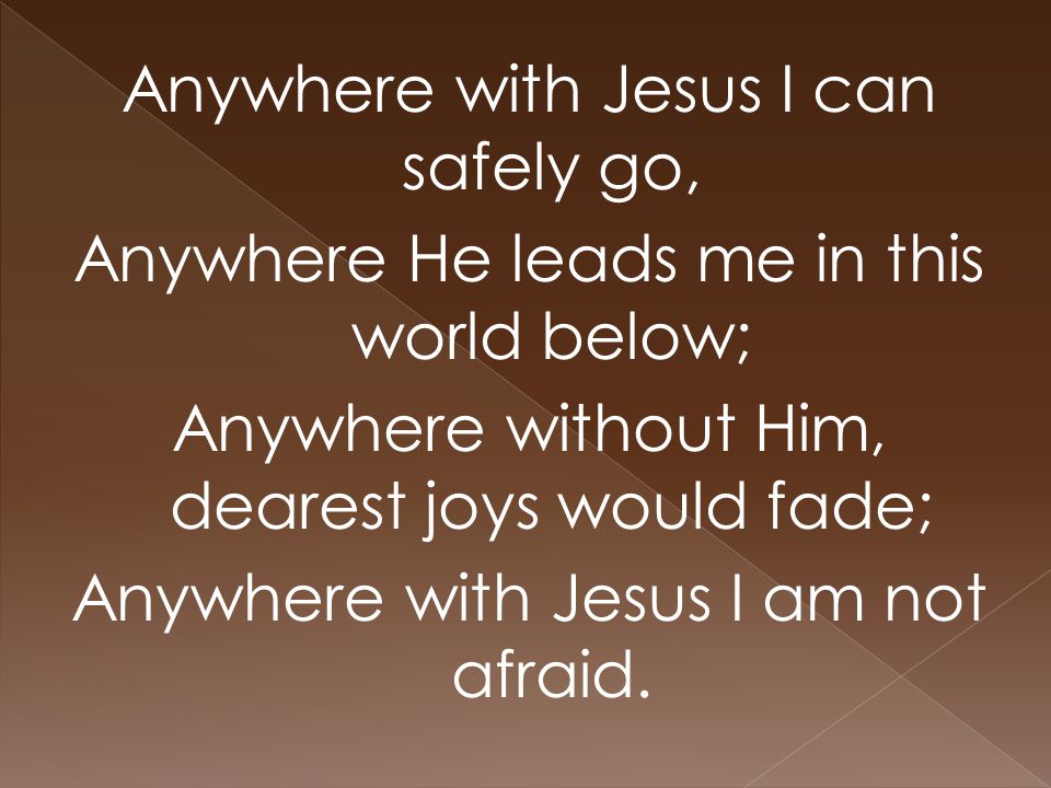Anywhere with Jesus I can safely go, Anywhere He leads me in this world below; Anywhere without Him, dearest joys would fade; Anywhere with Jesus I am not afraid.