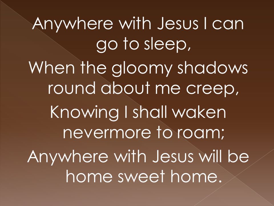 Anywhere with Jesus I can go to sleep, When the gloomy shadows round about me creep, Knowing I shall waken nevermore to roam; Anywhere with Jesus will be home sweet home.