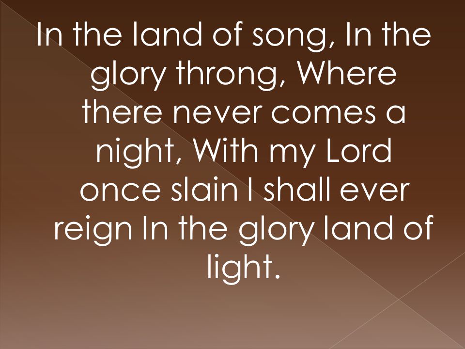 In the land of song, In the glory throng, Where there never comes a night, With my Lord once slain I shall ever reign In the glory land of light.