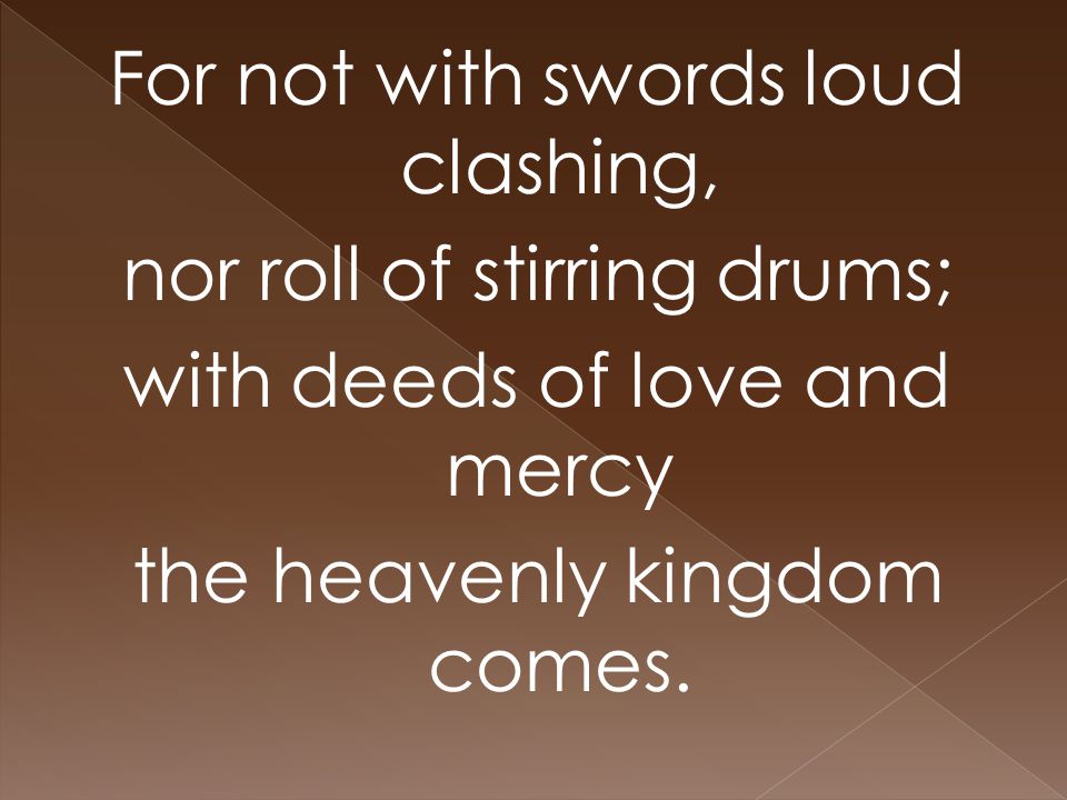 For not with swords loud clashing, nor roll of stirring drums; with deeds of love and mercy the heavenly kingdom comes.