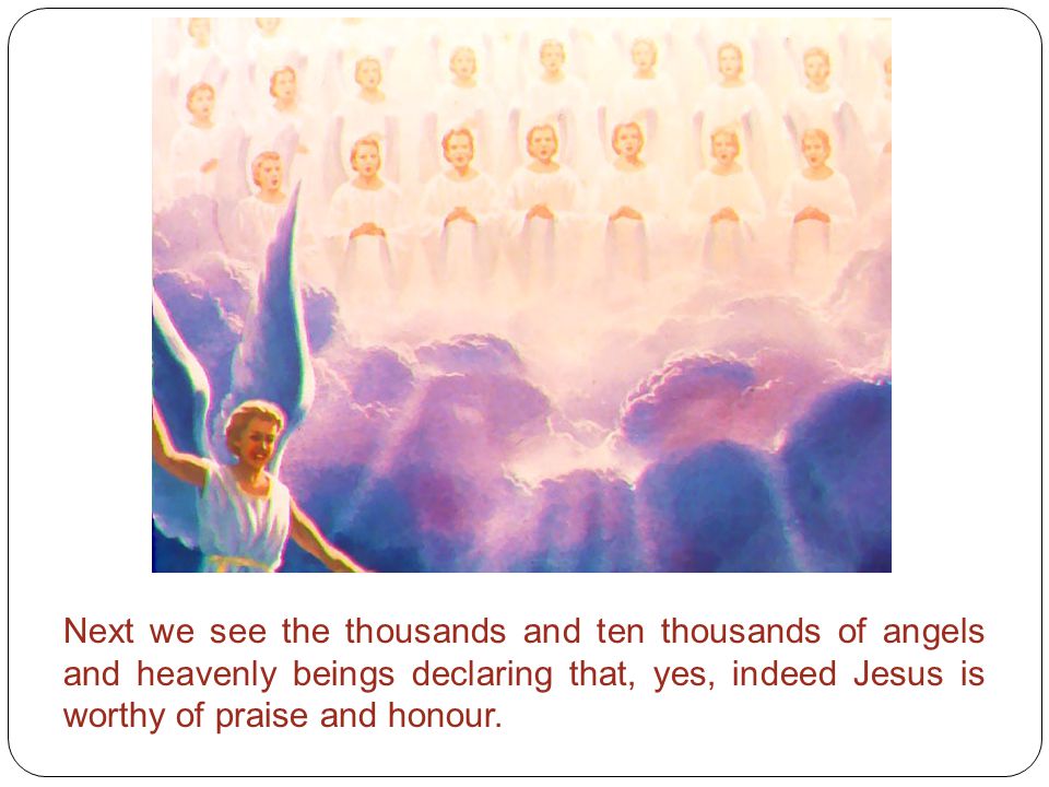 Next we see the thousands and ten thousands of angels and heavenly beings declaring that, yes, indeed Jesus is worthy of praise and honour.