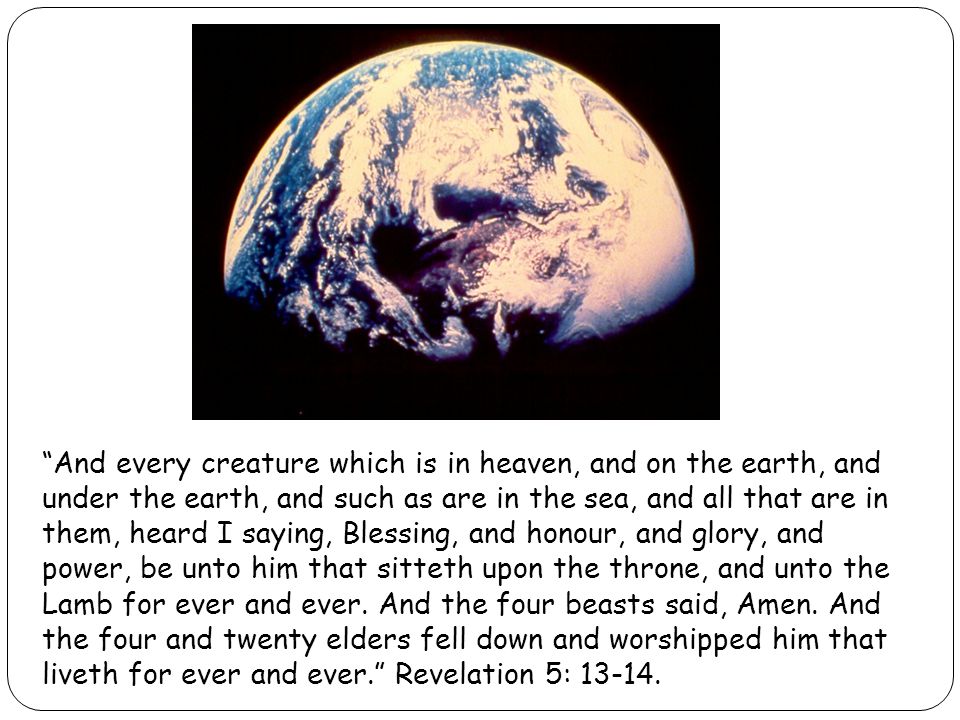 And every creature which is in heaven, and on the earth, and under the earth, and such as are in the sea, and all that are in them, heard I saying, Blessing, and honour, and glory, and power, be unto him that sitteth upon the throne, and unto the Lamb for ever and ever.