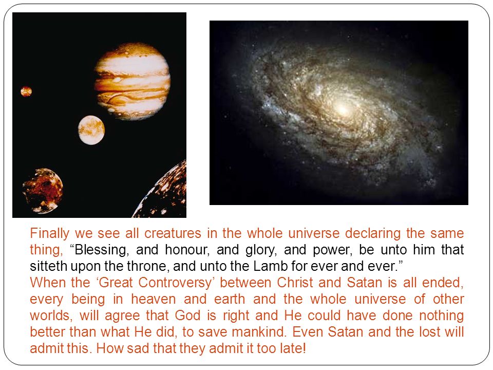 Finally we see all creatures in the whole universe declaring the same thing, Blessing, and honour, and glory, and power, be unto him that sitteth upon the throne, and unto the Lamb for ever and ever. When the ‘Great Controversy’ between Christ and Satan is all ended, every being in heaven and earth and the whole universe of other worlds, will agree that God is right and He could have done nothing better than what He did, to save mankind.