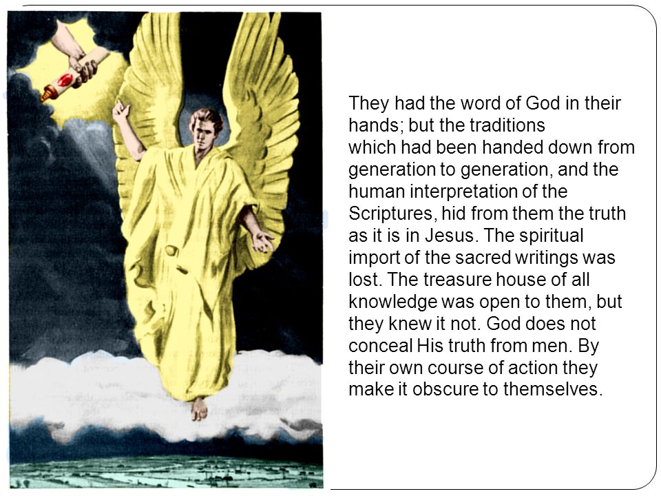 They had the word of God in their hands; but the traditions which had been handed down from generation to generation, and the human interpretation of the Scriptures, hid from them the truth as it is in Jesus.
