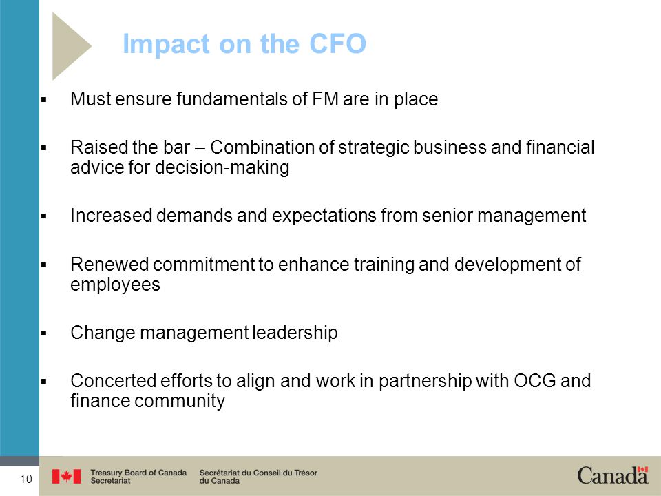 10 Impact on the CFO  Must ensure fundamentals of FM are in place  Raised the bar – Combination of strategic business and financial advice for decision-making  Increased demands and expectations from senior management  Renewed commitment to enhance training and development of employees  Change management leadership  Concerted efforts to align and work in partnership with OCG and finance community