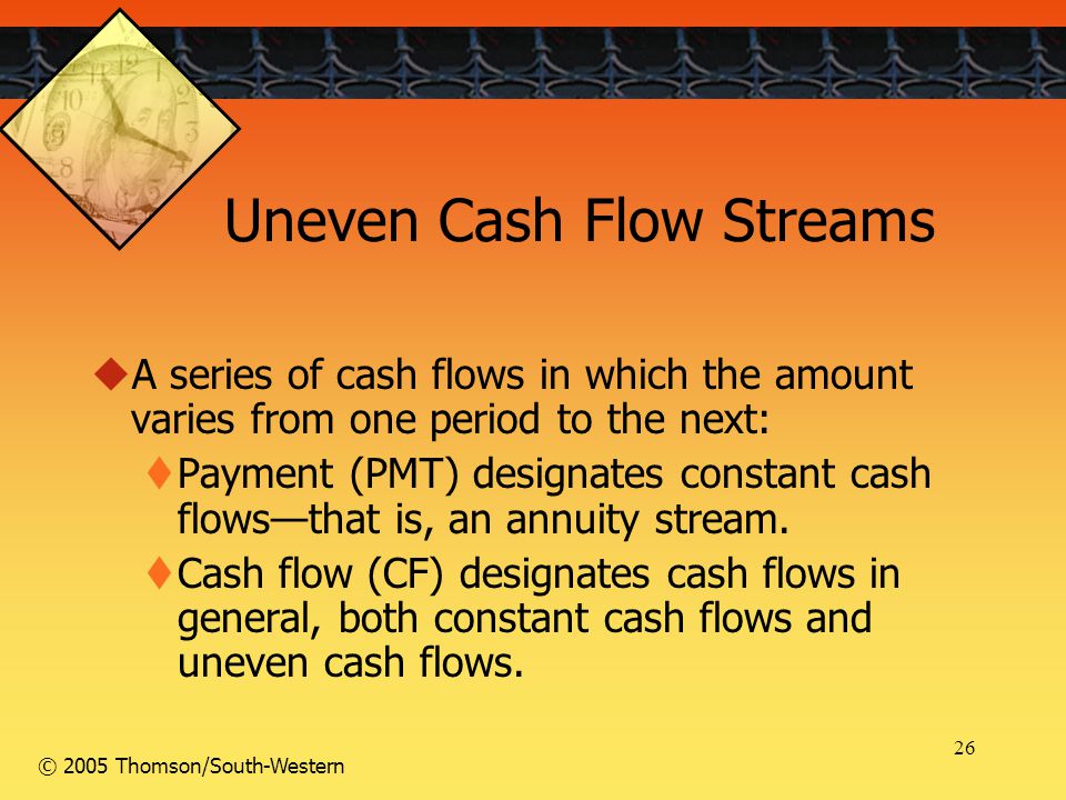 26 © 2005 Thomson/South-Western Uneven Cash Flow Streams  A series of cash flows in which the amount varies from one period to the next:  Payment (PMT) designates constant cash flows—that is, an annuity stream.