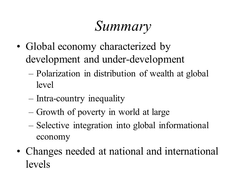 Summary Global economy characterized by development and under-development –Polarization in distribution of wealth at global level –Intra-country inequality –Growth of poverty in world at large –Selective integration into global informational economy Changes needed at national and international levels