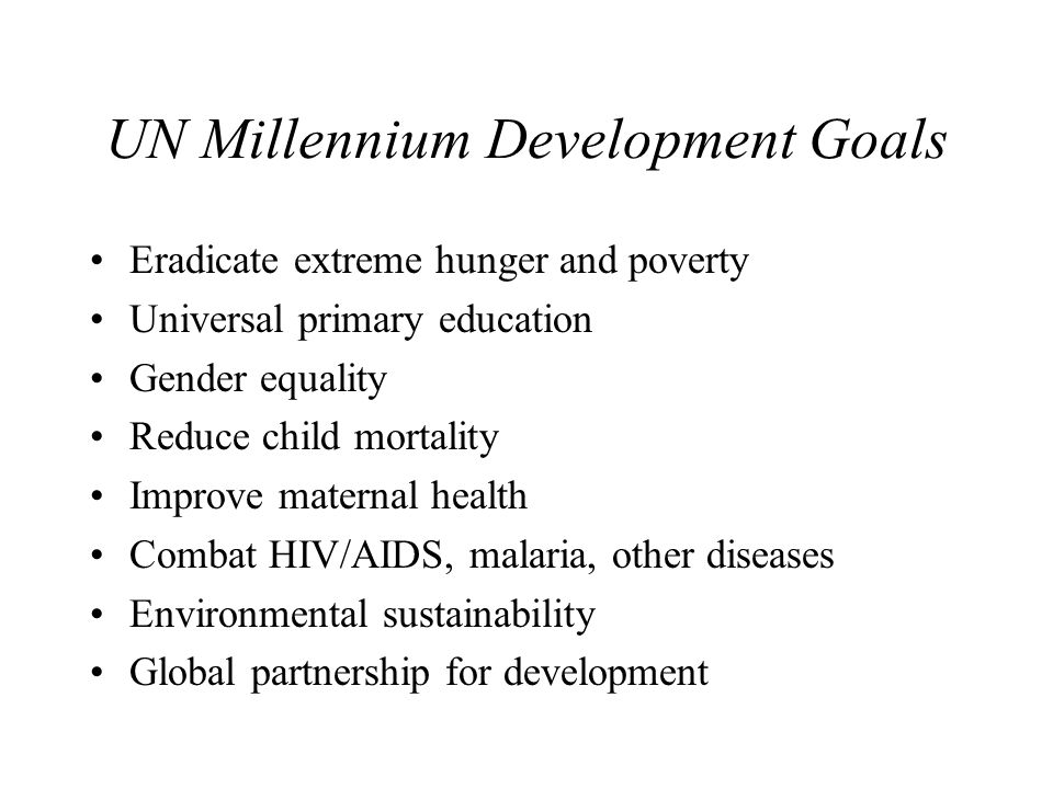 UN Millennium Development Goals Eradicate extreme hunger and poverty Universal primary education Gender equality Reduce child mortality Improve maternal health Combat HIV/AIDS, malaria, other diseases Environmental sustainability Global partnership for development