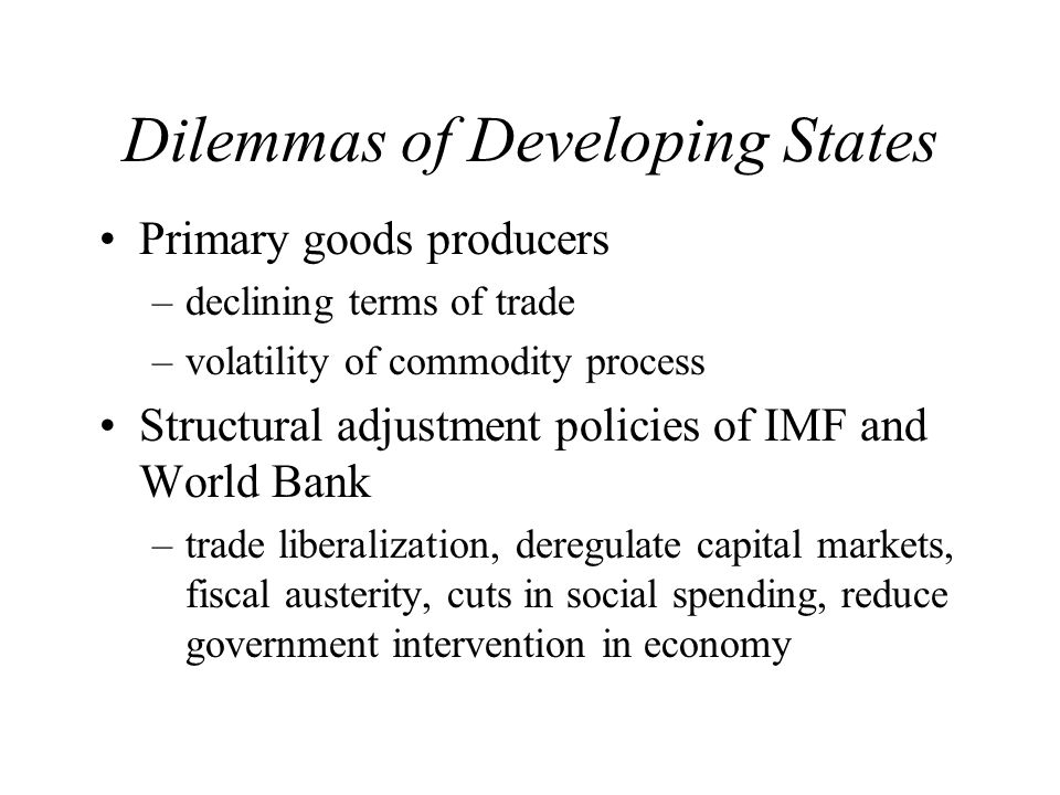 Dilemmas of Developing States Primary goods producers –declining terms of trade –volatility of commodity process Structural adjustment policies of IMF and World Bank –trade liberalization, deregulate capital markets, fiscal austerity, cuts in social spending, reduce government intervention in economy