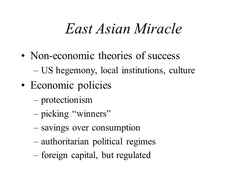 East Asian Miracle Non-economic theories of success –US hegemony, local institutions, culture Economic policies –protectionism –picking winners –savings over consumption –authoritarian political regimes –foreign capital, but regulated