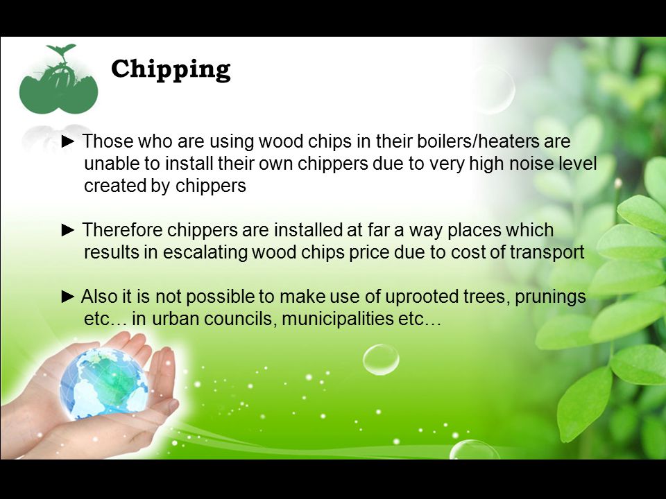 Chipping ► Those who are using wood chips in their boilers/heaters are unable to install their own chippers due to very high noise level created by chippers ► Therefore chippers are installed at far a way places which results in escalating wood chips price due to cost of transport ► Also it is not possible to make use of uprooted trees, prunings etc… in urban councils, municipalities etc…