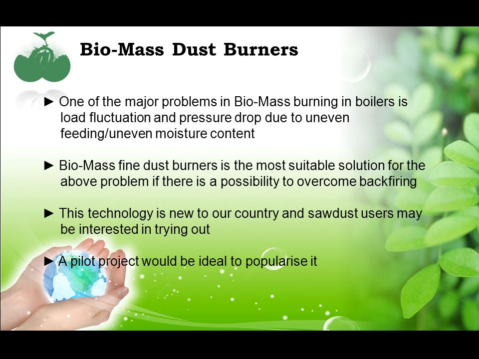 Bio-Mass Dust Burners ► One of the major problems in Bio-Mass burning in boilers is load fluctuation and pressure drop due to uneven feeding/uneven moisture content ► Bio-Mass fine dust burners is the most suitable solution for the above problem if there is a possibility to overcome backfiring ► This technology is new to our country and sawdust users may be interested in trying out ► A pilot project would be ideal to popularise it