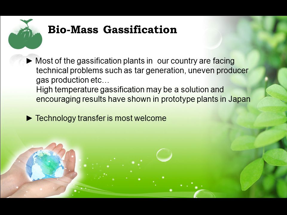Bio-Mass Gassification ► Most of the gassification plants in our country are facing technical problems such as tar generation, uneven producer gas production etc… High temperature gassification may be a solution and encouraging results have shown in prototype plants in Japan ► Technology transfer is most welcome