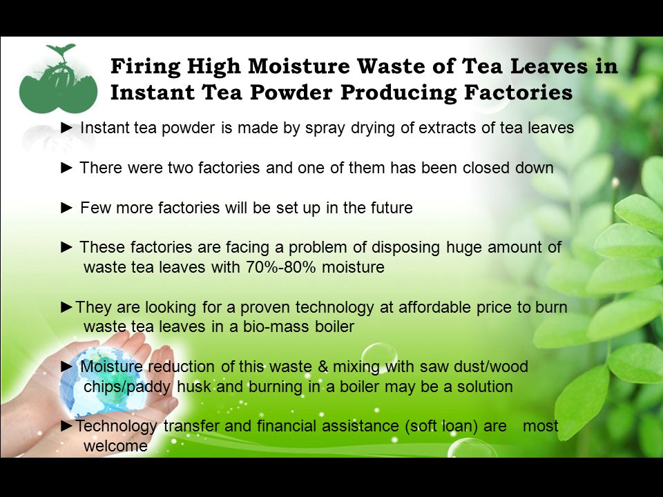 Firing High Moisture Waste of Tea Leaves in Instant Tea Powder Producing Factories ► Instant tea powder is made by spray drying of extracts of tea leaves ► There were two factories and one of them has been closed down ► Few more factories will be set up in the future ► These factories are facing a problem of disposing huge amount of waste tea leaves with 70%-80% moisture ►They are looking for a proven technology at affordable price to burn waste tea leaves in a bio-mass boiler ► Moisture reduction of this waste & mixing with saw dust/wood chips/paddy husk and burning in a boiler may be a solution ►Technology transfer and financial assistance (soft loan) are most welcome
