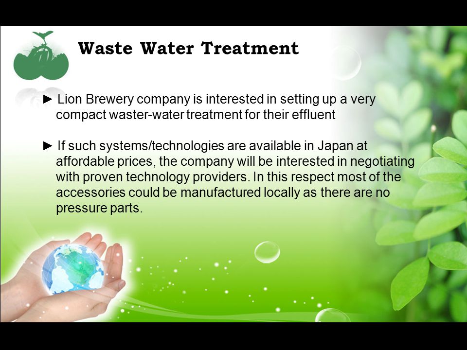 Waste Water Treatment ► Lion Brewery company is interested in setting up a very compact waster-water treatment for their effluent ► If such systems/technologies are available in Japan at affordable prices, the company will be interested in negotiating with proven technology providers.