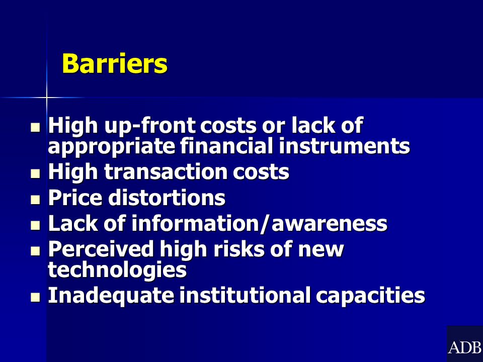 Barriers High up-front costs or lack of appropriate financial instruments High up-front costs or lack of appropriate financial instruments High transaction costs High transaction costs Price distortions Price distortions Lack of information/awareness Lack of information/awareness Perceived high risks of new technologies Perceived high risks of new technologies Inadequate institutional capacities Inadequate institutional capacities
