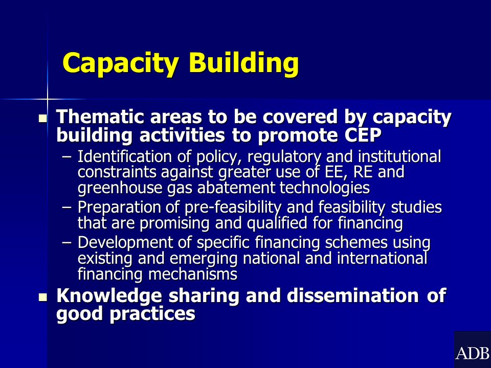 Capacity Building Thematic areas to be covered by capacity building activities to promote CEP Thematic areas to be covered by capacity building activities to promote CEP –Identification of policy, regulatory and institutional constraints against greater use of EE, RE and greenhouse gas abatement technologies –Preparation of pre-feasibility and feasibility studies that are promising and qualified for financing –Development of specific financing schemes using existing and emerging national and international financing mechanisms Knowledge sharing and dissemination of good practices Knowledge sharing and dissemination of good practices