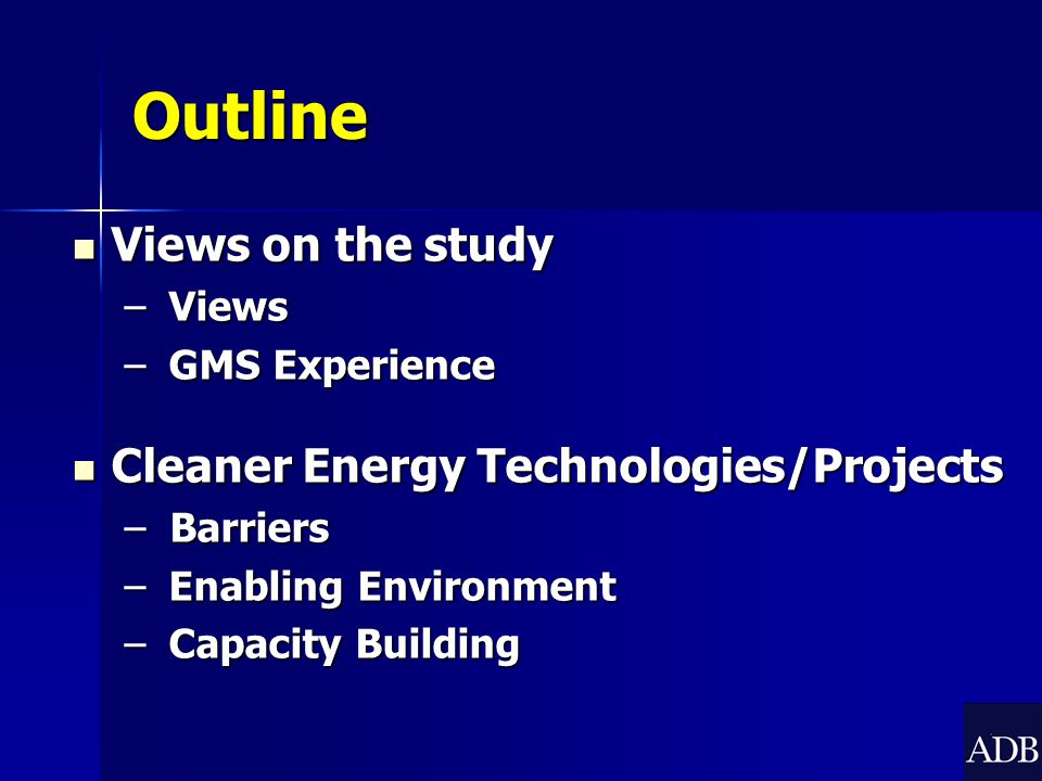 Outline Views on the study Views on the study – Views – GMS Experience Cleaner Energy Technologies/Projects Cleaner Energy Technologies/Projects – Barriers – Enabling Environment – Capacity Building