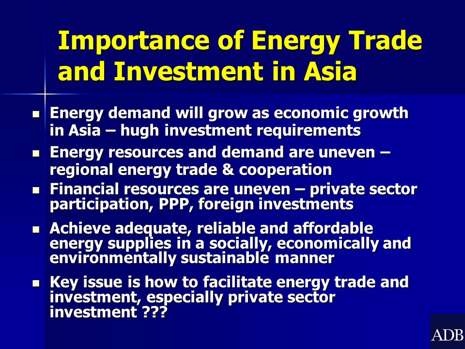 Importance of Energy Trade and Investment in Asia Energy demand will grow as economic growth in Asia – hugh investment requirements Energy demand will grow as economic growth in Asia – hugh investment requirements Energy resources and demand are uneven – regional energy trade & cooperation Energy resources and demand are uneven – regional energy trade & cooperation Financial resources are uneven – private sector participation, PPP, foreign investments Financial resources are uneven – private sector participation, PPP, foreign investments Achieve adequate, reliable and affordable energy supplies in a socially, economically and environmentally sustainable manner Achieve adequate, reliable and affordable energy supplies in a socially, economically and environmentally sustainable manner Key issue is how to facilitate energy trade and investment, especially private sector investment .