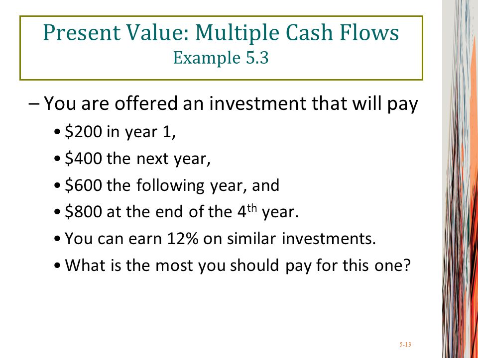 5-13 Present Value: Multiple Cash Flows Example 5.3 –You are offered an investment that will pay $200 in year 1, $400 the next year, $600 the following year, and $800 at the end of the 4 th year.