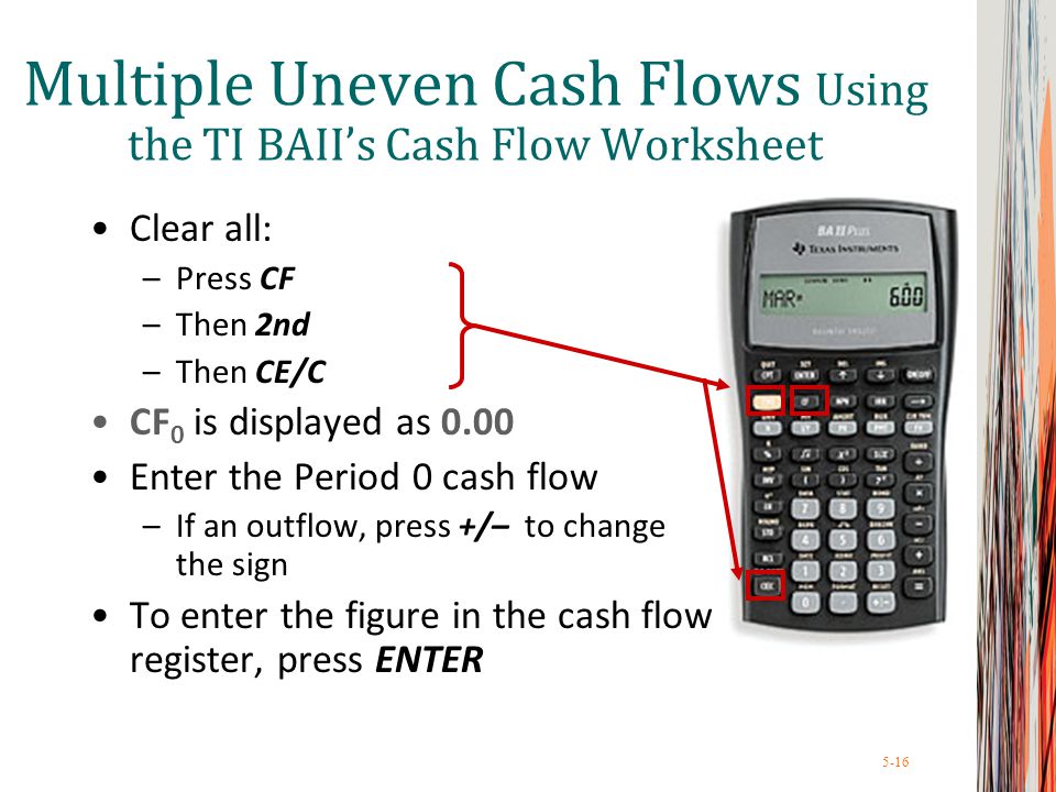 5-16 Clear all: –Press CF –Then 2nd –Then CE/C CF 0 is displayed as 0.00 Enter the Period 0 cash flow –If an outflow, press +/– to change the sign To enter the figure in the cash flow register, press ENTER Multiple Uneven Cash Flows Using the TI BAII’s Cash Flow Worksheet
