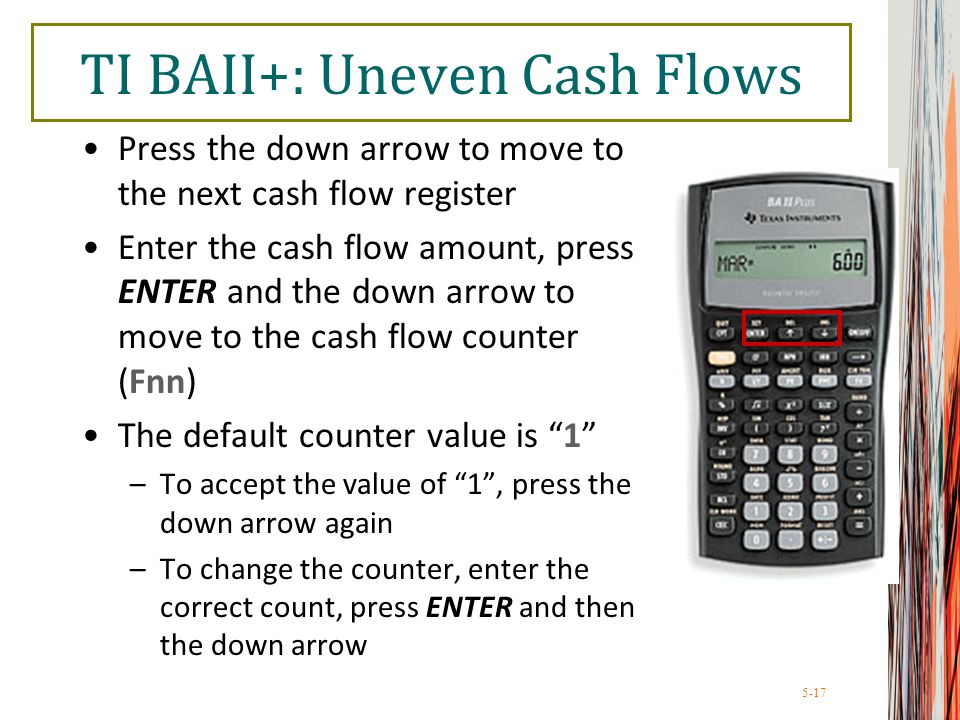 5-17 TI BAII+: Uneven Cash Flows Press the down arrow to move to the next cash flow register Enter the cash flow amount, press ENTER and the down arrow to move to the cash flow counter (Fnn) The default counter value is 1 –To accept the value of 1 , press the down arrow again –To change the counter, enter the correct count, press ENTER and then the down arrow