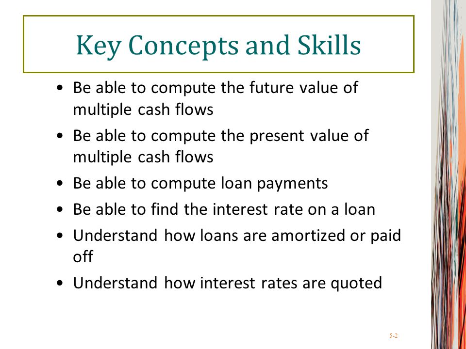 5-2 Key Concepts and Skills Be able to compute the future value of multiple cash flows Be able to compute the present value of multiple cash flows Be able to compute loan payments Be able to find the interest rate on a loan Understand how loans are amortized or paid off Understand how interest rates are quoted
