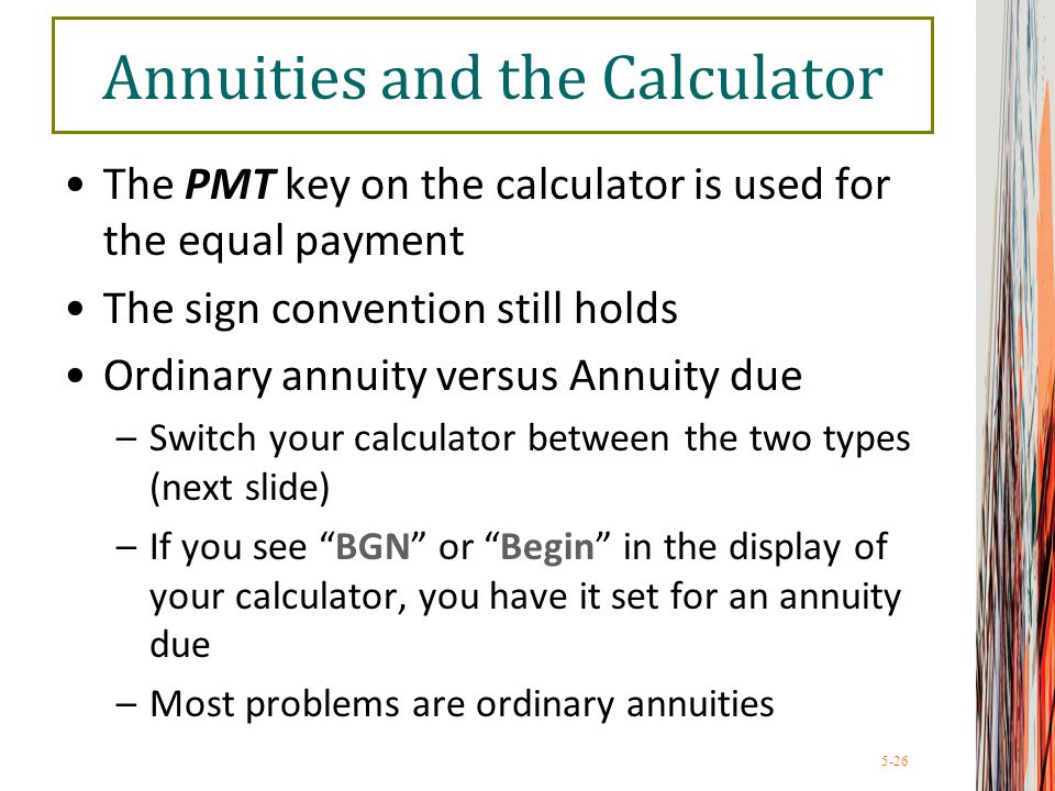 5-26 Annuities and the Calculator The PMT key on the calculator is used for the equal payment The sign convention still holds Ordinary annuity versus Annuity due –Switch your calculator between the two types (next slide) –If you see BGN or Begin in the display of your calculator, you have it set for an annuity due –Most problems are ordinary annuities