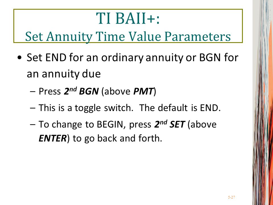 5-27 TI BAII+: Set Annuity Time Value Parameters Set END for an ordinary annuity or BGN for an annuity due –Press 2 nd BGN (above PMT) –This is a toggle switch.