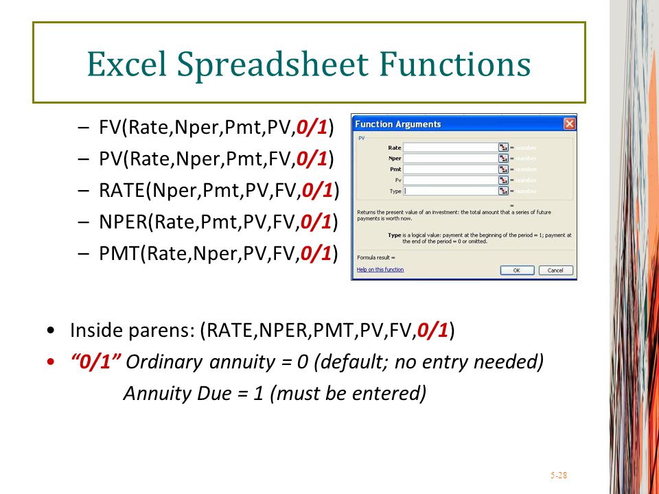 5-28 Excel Spreadsheet Functions –FV(Rate,Nper,Pmt,PV,0/1) –PV(Rate,Nper,Pmt,FV,0/1) –RATE(Nper,Pmt,PV,FV,0/1) –NPER(Rate,Pmt,PV,FV,0/1) –PMT(Rate,Nper,PV,FV,0/1) Inside parens: (RATE,NPER,PMT,PV,FV,0/1) 0/1 Ordinary annuity = 0 (default; no entry needed) Annuity Due = 1 (must be entered)