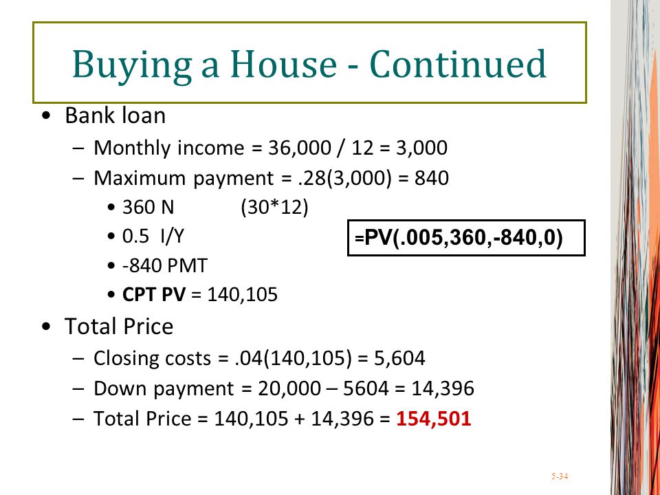 5-34 Buying a House - Continued Bank loan –Monthly income = 36,000 / 12 = 3,000 –Maximum payment =.28(3,000) = N (30*12) 0.5 I/Y -840 PMT CPT PV = 140,105 Total Price –Closing costs =.04(140,105) = 5,604 –Down payment = 20,000 – 5604 = 14,396 –Total Price = 140, ,396 = 154,501 = PV(.005,360,-840,0)