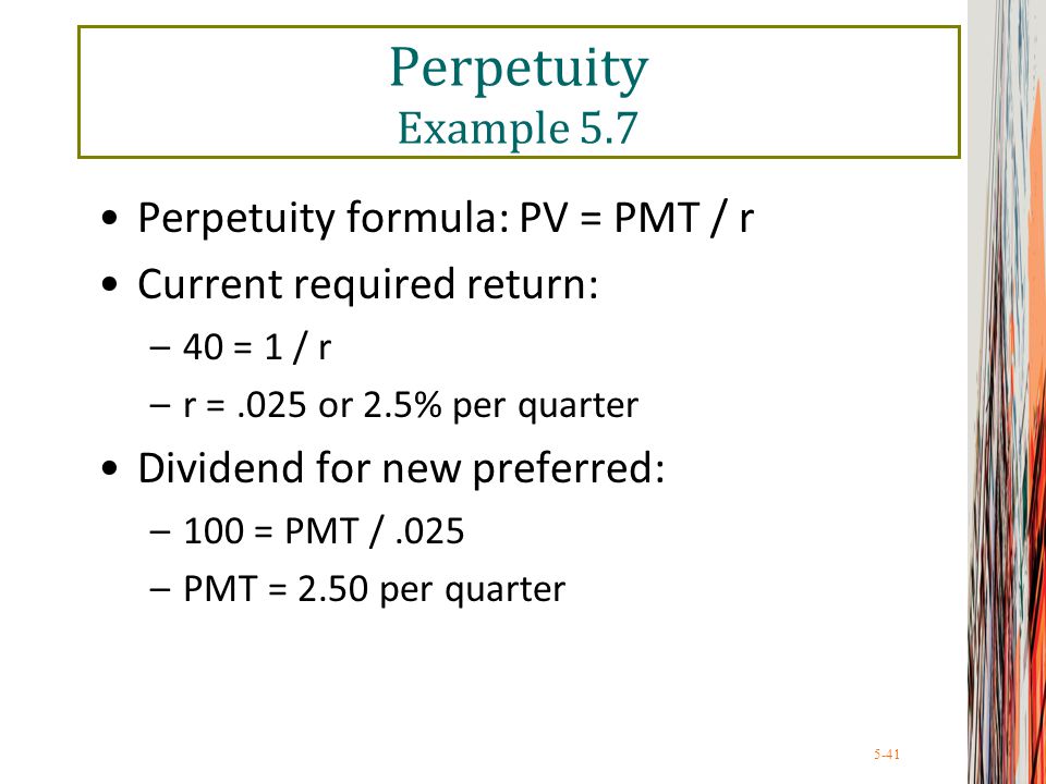 5-41 Perpetuity Example 5.7 Perpetuity formula: PV = PMT / r Current required return: –40 = 1 / r –r =.025 or 2.5% per quarter Dividend for new preferred: –100 = PMT /.025 –PMT = 2.50 per quarter
