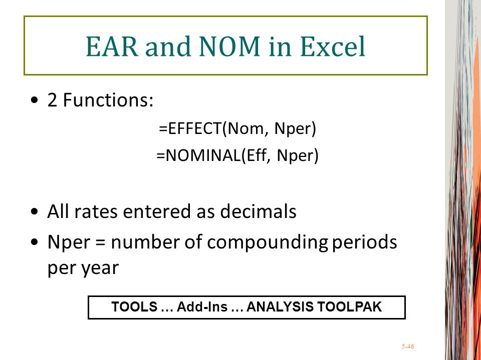 5-46 EAR and NOM in Excel 2 Functions: =EFFECT(Nom, Nper) =NOMINAL(Eff, Nper) All rates entered as decimals Nper = number of compounding periods per year TOOLS … Add-Ins … ANALYSIS TOOLPAK