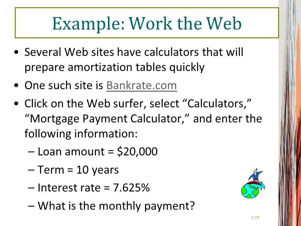 5-59 Example: Work the Web Several Web sites have calculators that will prepare amortization tables quickly One such site is Bankrate.comBankrate.com Click on the Web surfer, select Calculators, Mortgage Payment Calculator, and enter the following information: –Loan amount = $20,000 –Term = 10 years –Interest rate = 7.625% –What is the monthly payment