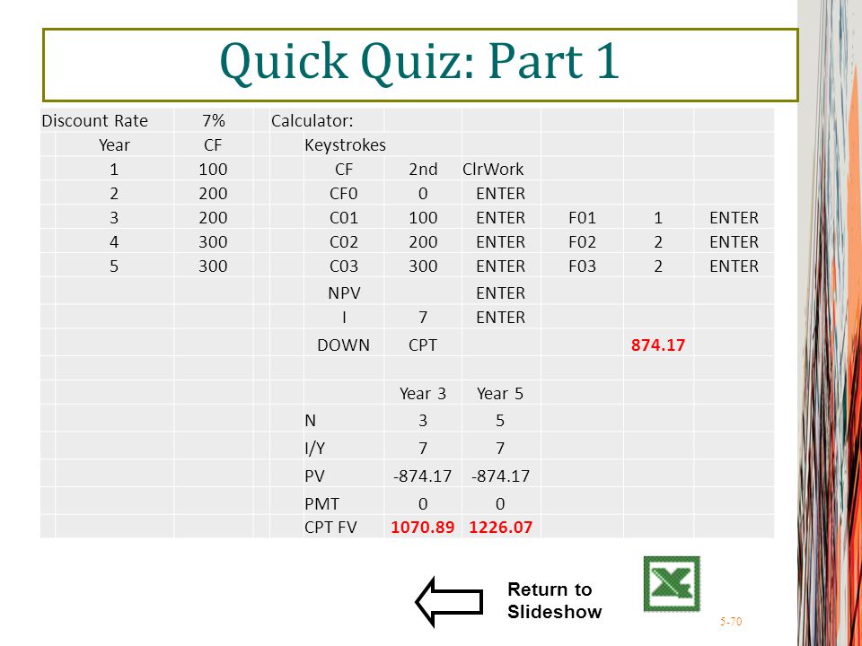 5-70 Quick Quiz: Part 1 Return to Slideshow Discount Rate7%Calculator: YearCFKeystrokes 1100CF2ndClrWork 2200CF00ENTER 3200C01100ENTERF011ENTER 4300C02200ENTERF022ENTER 5300C03300ENTERF032ENTER NPV ENTER I7 DOWNCPT Year 3Year 5 N35 I/Y77 PV PMT00 CPT FV