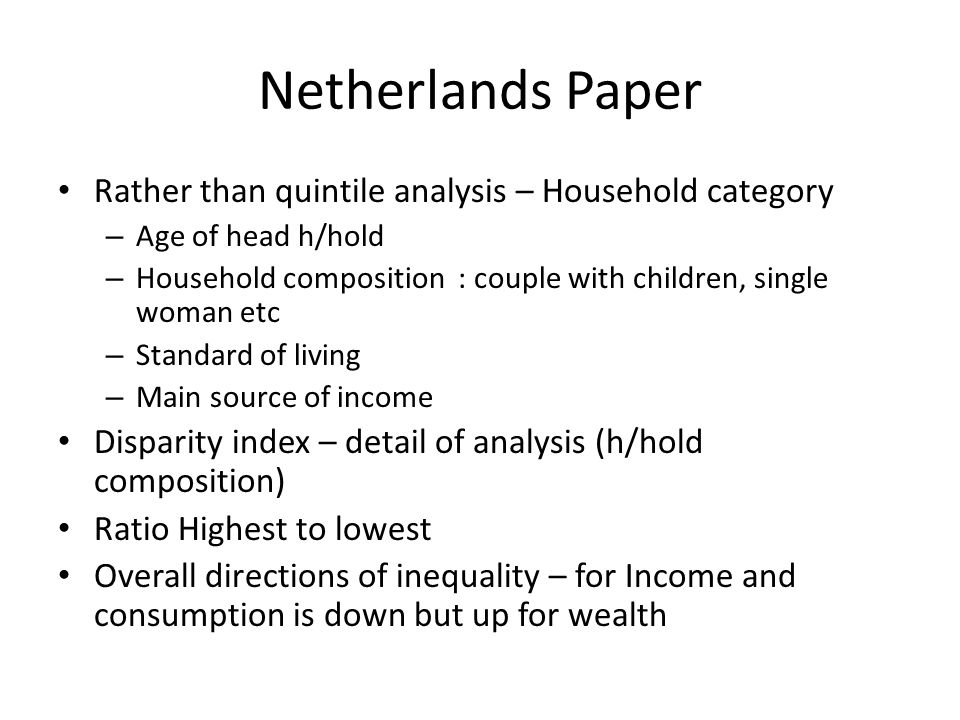 Netherlands Paper Rather than quintile analysis – Household category – Age of head h/hold – Household composition : couple with children, single woman etc – Standard of living – Main source of income Disparity index – detail of analysis (h/hold composition) Ratio Highest to lowest Overall directions of inequality – for Income and consumption is down but up for wealth