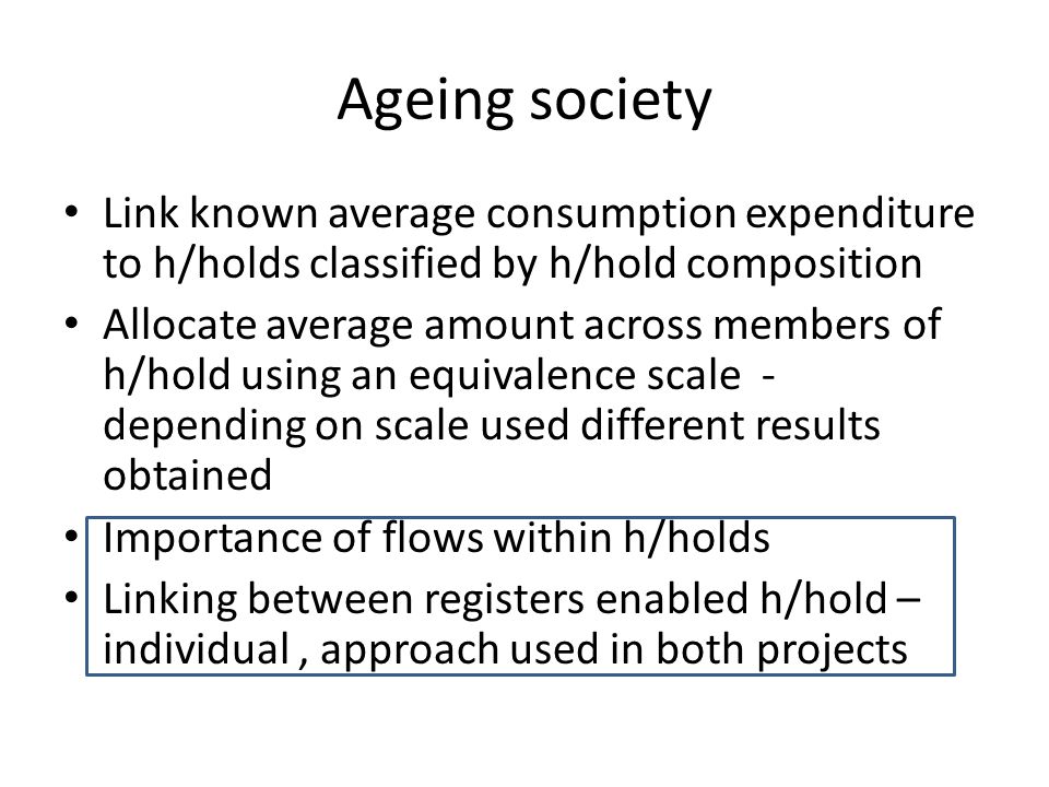 Ageing society Link known average consumption expenditure to h/holds classified by h/hold composition Allocate average amount across members of h/hold using an equivalence scale - depending on scale used different results obtained Importance of flows within h/holds Linking between registers enabled h/hold – individual, approach used in both projects