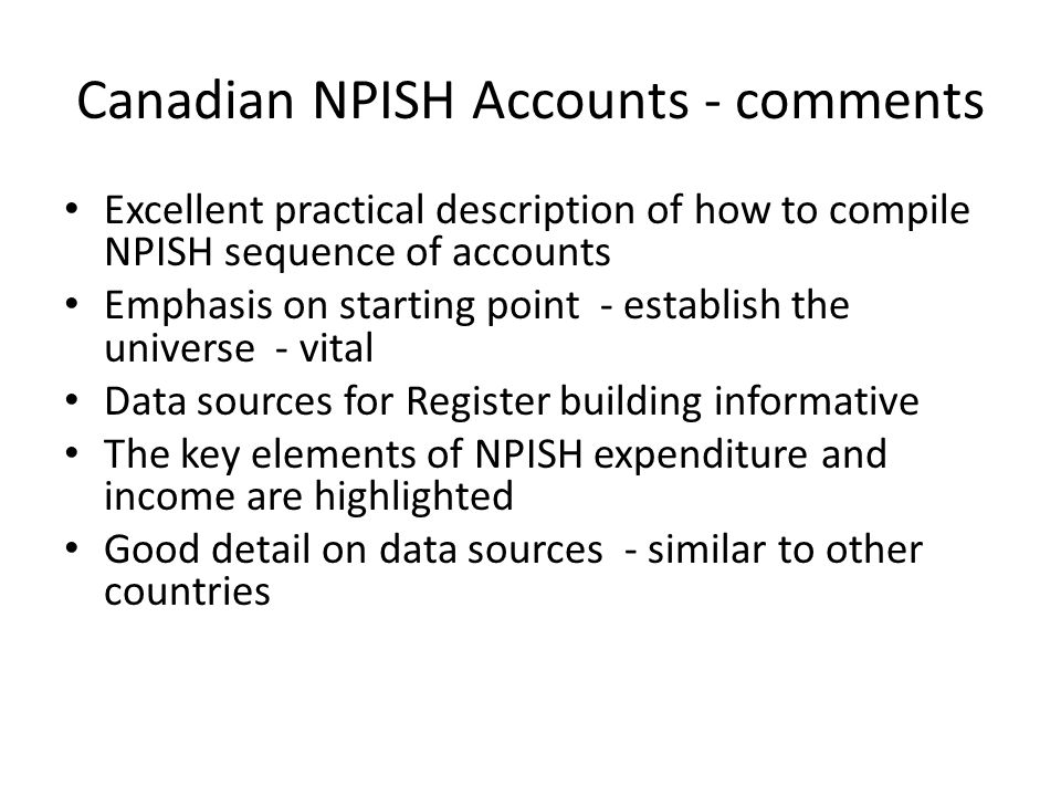 Canadian NPISH Accounts - comments Excellent practical description of how to compile NPISH sequence of accounts Emphasis on starting point - establish the universe - vital Data sources for Register building informative The key elements of NPISH expenditure and income are highlighted Good detail on data sources - similar to other countries