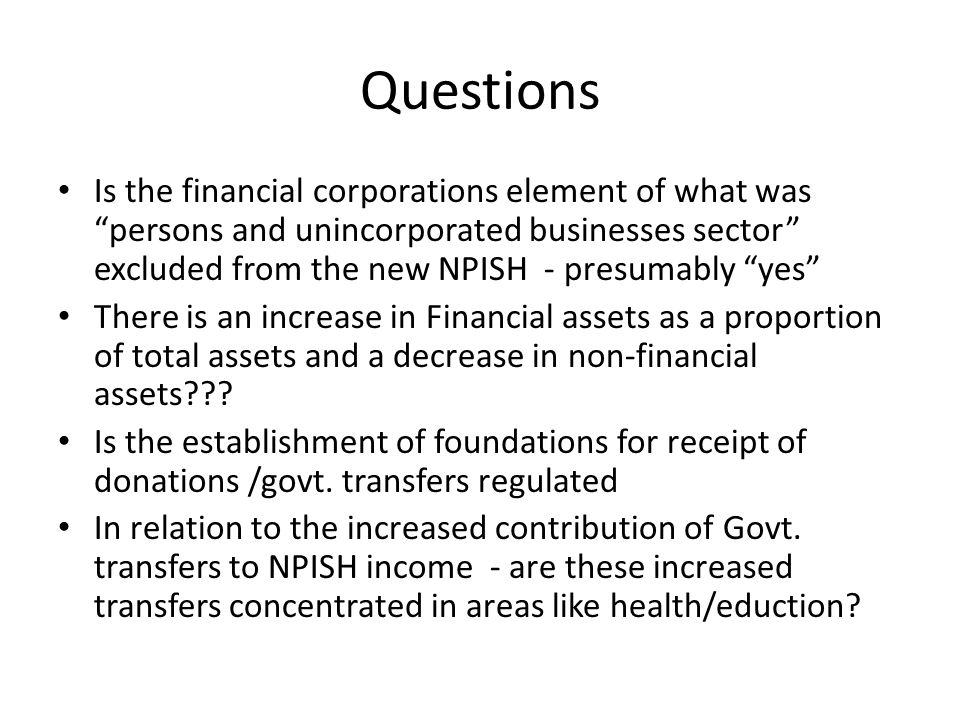 Questions Is the financial corporations element of what was persons and unincorporated businesses sector excluded from the new NPISH - presumably yes There is an increase in Financial assets as a proportion of total assets and a decrease in non-financial assets .